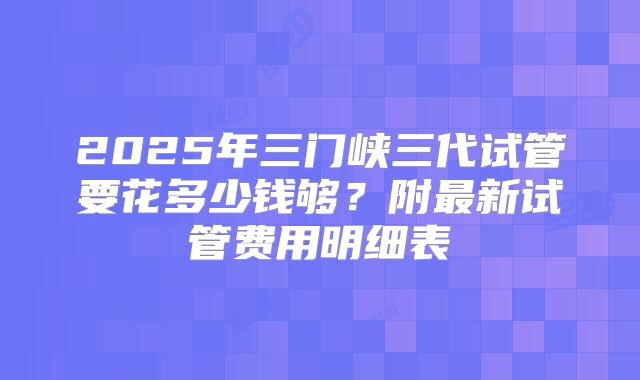 2025年三门峡三代试管要花多少钱够？附最新试管费用明细表