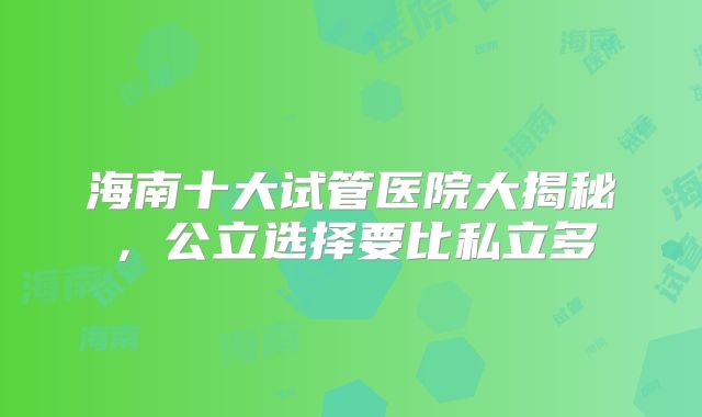 海南十大试管医院大揭秘,公立选择要比私立多