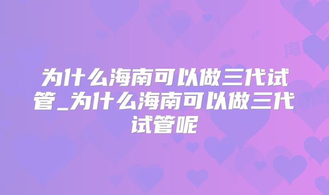 为什么海南可以做三代试管_为什么海南可以做三代试管呢