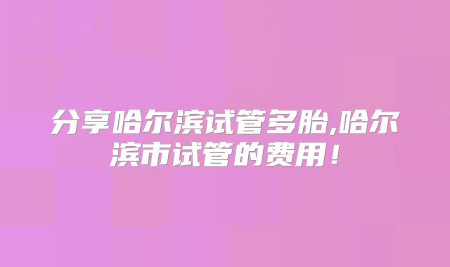 分享哈尔滨试管多胎,哈尔滨市试管的费用！