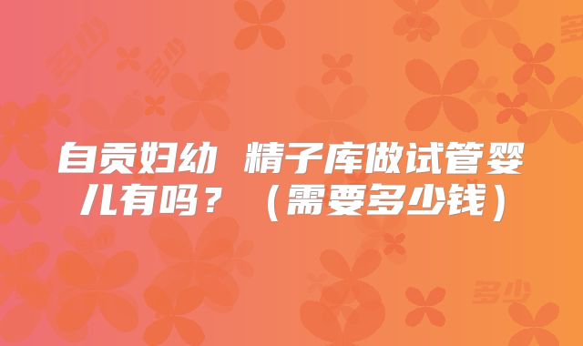 自贡妇幼 精子库做试管婴儿有吗？（需要多少钱）