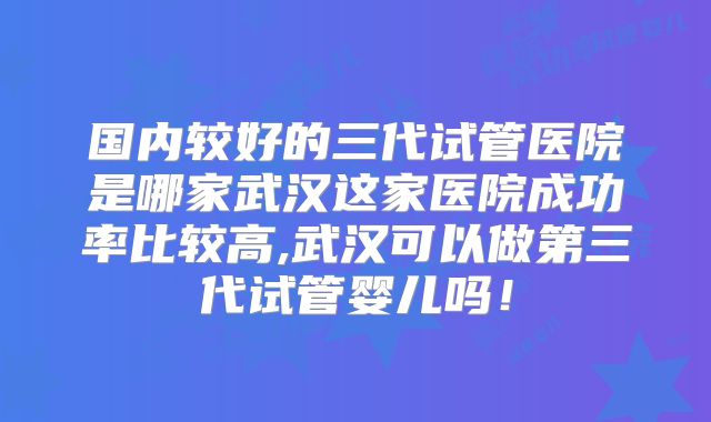 国内较好的三代试管医院是哪家武汉这家医院成功率比较高,武汉可以做第三代试管婴儿吗!