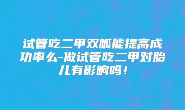 试管吃二甲双胍能提高成功率么-做试管吃二甲对胎儿有影响吗！