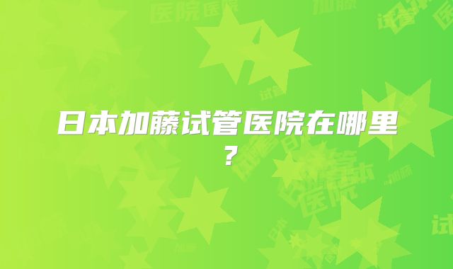日本加藤试管医院在哪里？
