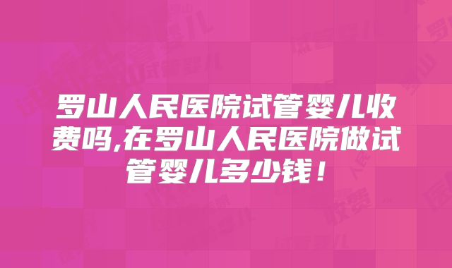 罗山人民医院试管婴儿收费吗,在罗山人民医院做试管婴儿多少钱!