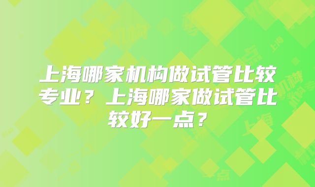 上海哪家机构做试管比较专业？上海哪家做试管比较好一点？