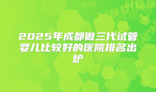 2025年成都做三代试管婴儿比较好的医院排名出炉