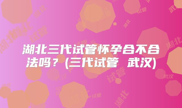 湖北三代试管怀孕合不合法吗？(三代试管 武汉)