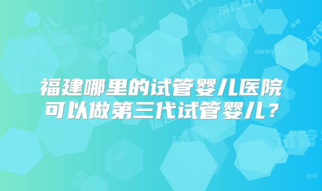 福建哪里的试管婴儿医院可以做第三代试管婴儿？