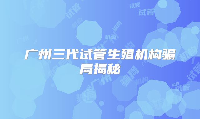 广州三代试管生殖机构骗局揭秘
