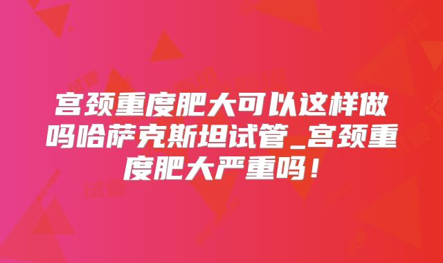 宫颈重度肥大可以这样做吗哈萨克斯坦试管_宫颈重度肥大严重吗!