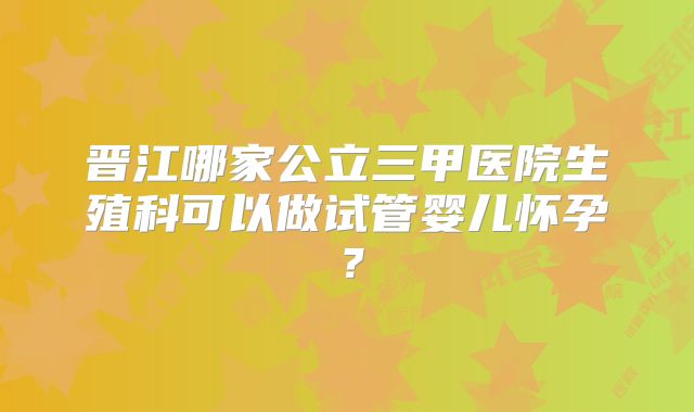 晋江哪家公立三甲医院生殖科可以做试管婴儿怀孕？