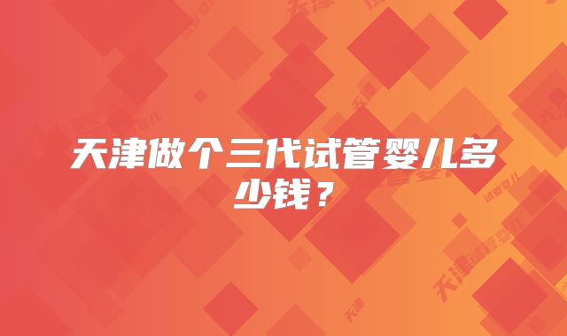 天津做个三代试管婴儿多少钱？