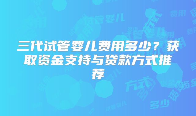 三代试管婴儿费用多少？获取资金支持与贷款方式推荐