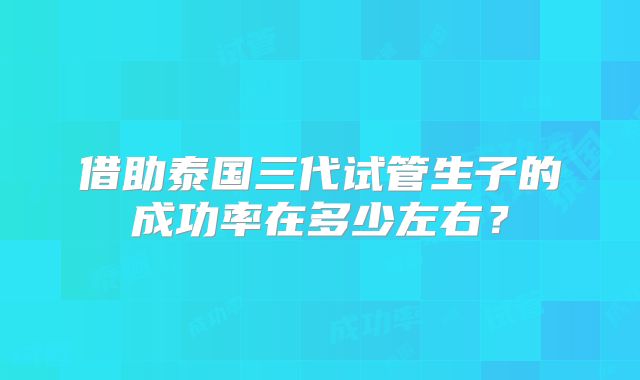 借助泰国三代试管生子的成功率在多少左右?