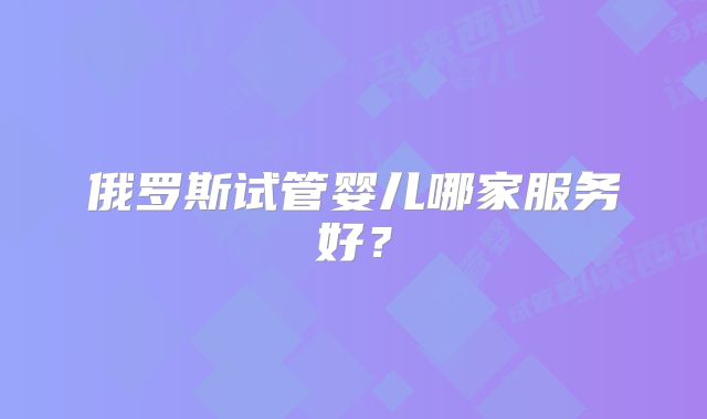 俄罗斯试管婴儿哪家服务好？