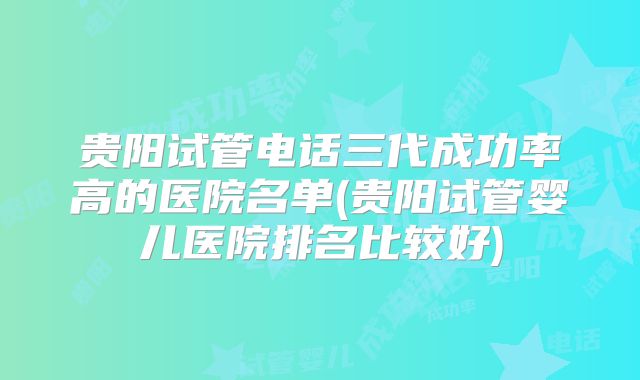 贵阳试管电话三代成功率高的医院名单(贵阳试管婴儿医院排名比较好)