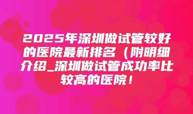 2025年深圳做试管较好的医院最新排名（附明细介绍_深圳做试管成功率比较高的医院！