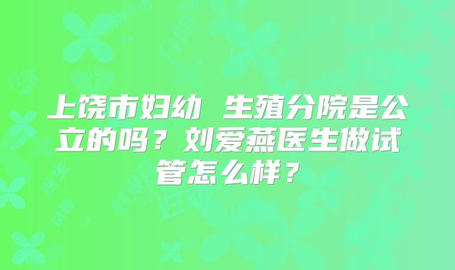 上饶市妇幼 生殖分院是公立的吗？刘爱燕医生做试管怎么样？