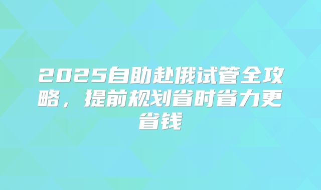 2025自助赴俄试管全攻略，提前规划省时省力更省钱