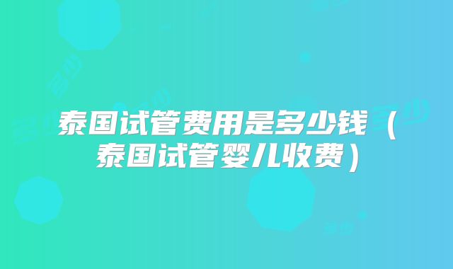泰国试管费用是多少钱（泰国试管婴儿收费）