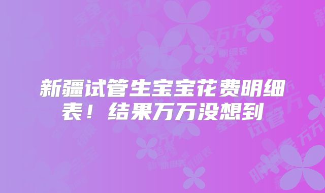 新疆试管生宝宝花费明细表!结果万万没想到