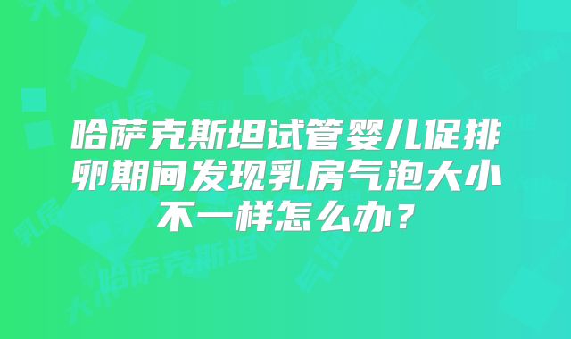 哈萨克斯坦试管婴儿促排卵期间发现乳房气泡大小不一样怎么办?