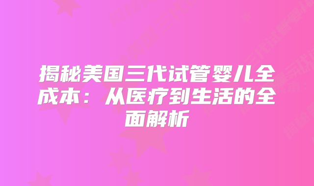 揭秘美国三代试管婴儿全成本：从医疗到生活的全面解析