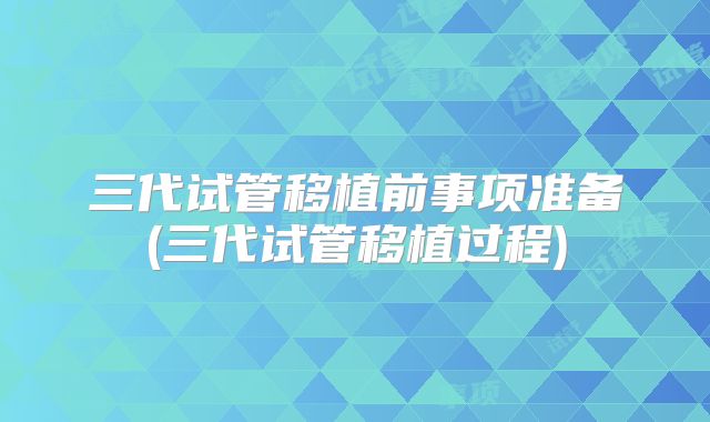 三代试管移植前事项准备(三代试管移植过程)
