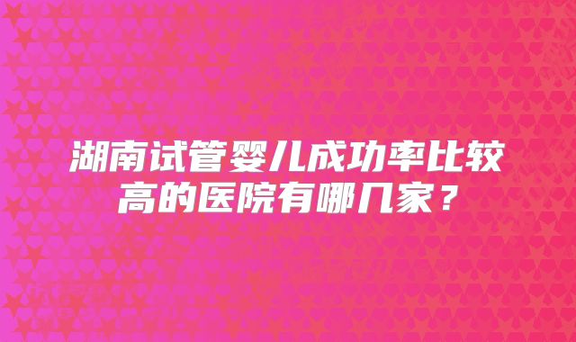 湖南试管婴儿成功率比较高的医院有哪几家?
