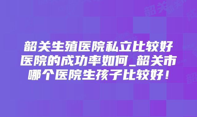 韶关生殖医院私立比较好医院的成功率如何_韶关市哪个医院生孩子比较好！