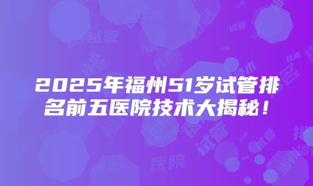 2025年福州51岁试管排名前五医院技术大揭秘!
