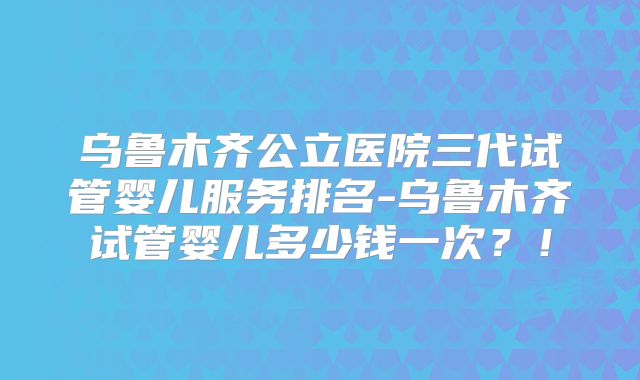 乌鲁木齐公立医院三代试管婴儿服务排名-乌鲁木齐试管婴儿多少钱一次？！