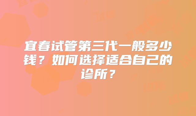 宜春试管第三代一般多少钱？如何选择适合自己的诊所？