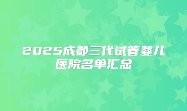 2025成都三代试管婴儿医院名单汇总