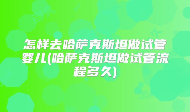 怎样去哈萨克斯坦做试管婴儿(哈萨克斯坦做试管流程多久)