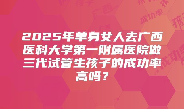 2025年单身女人去广西医科大学第一附属医院做三代试管生孩子的成功率高吗?