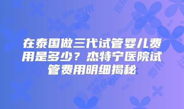 在泰国做三代试管婴儿费用是多少？杰特宁医院试管费用明细揭秘
