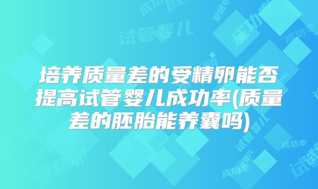 培养质量差的受精卵能否提高试管婴儿成功率(质量差的胚胎能养囊吗)