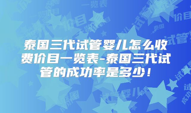 泰国三代试管婴儿怎么收费价目一览表-泰国三代试管的成功率是多少！