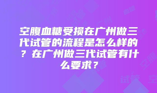 空腹血糖受损在广州做三代试管的流程是怎么样的？在广州做三代试管有什么要求？