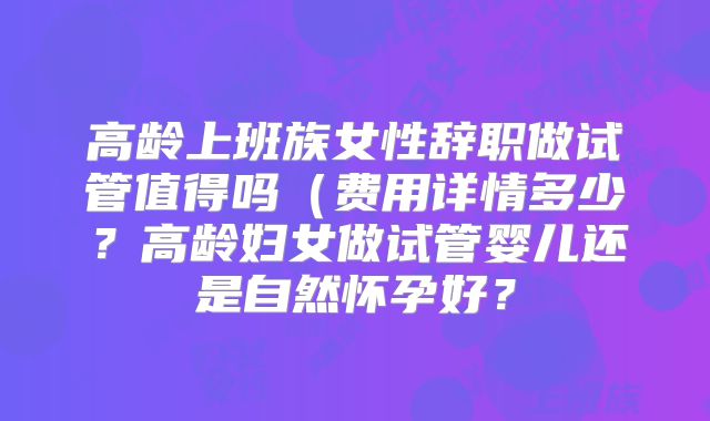 高龄上班族女性辞职做试管值得吗(费用详情多少?高龄妇女做试管婴儿还是自然怀孕好?