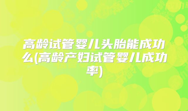 高龄试管婴儿头胎能成功么(高龄产妇试管婴儿成功率)