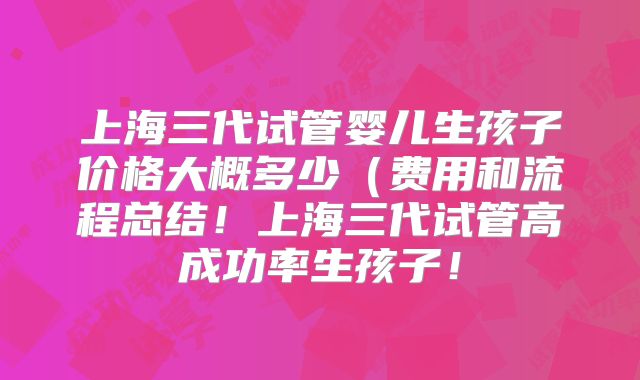 上海三代试管婴儿生孩子价格大概多少（费用和流程总结！上海三代试管高成功率生孩子！