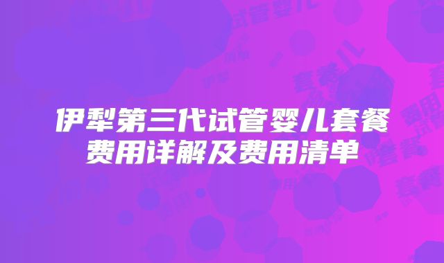 伊犁第三代试管婴儿套餐费用详解及费用清单