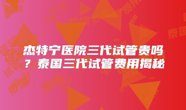 杰特宁医院三代试管贵吗?泰国三代试管费用揭秘