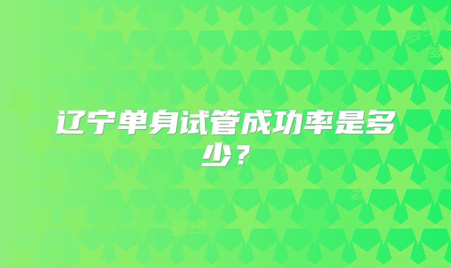 辽宁单身试管成功率是多少?