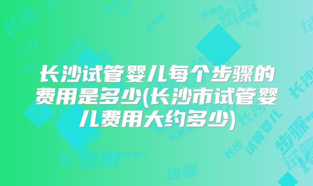 长沙试管婴儿每个步骤的费用是多少(长沙市试管婴儿费用大约多少)
