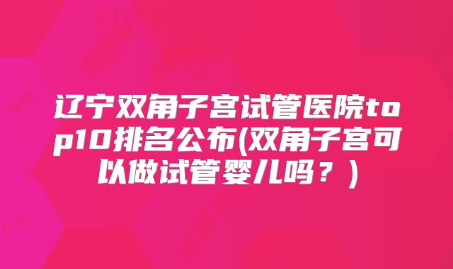 辽宁双角子宫试管医院top10排名公布(双角子宫可以做试管婴儿吗？)