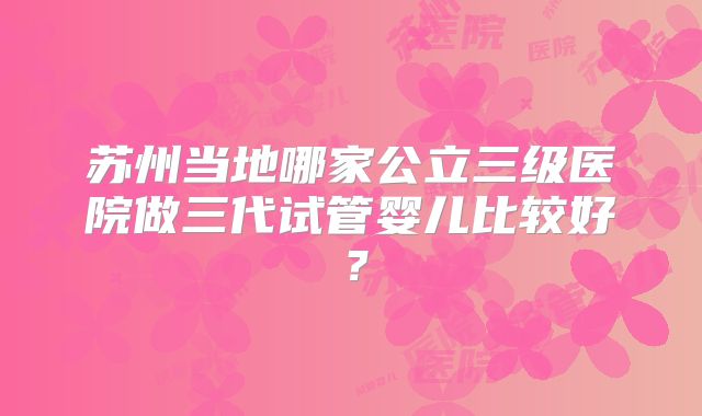 苏州当地哪家公立三级医院做三代试管婴儿比较好？
